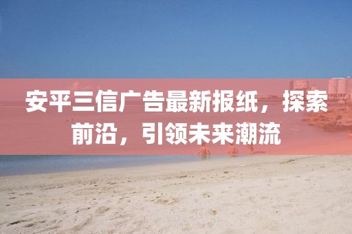 安平三信廣告最新報(bào)紙，探索前沿，引領(lǐng)未來潮流