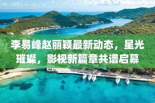 李易峰趙麗穎最新動(dòng)態(tài)，星光璀璨，影視新篇章共譜啟幕