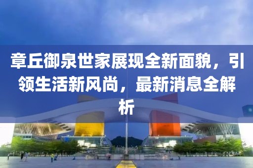 章丘御泉世家展現(xiàn)全新面貌，引領(lǐng)生活新風(fēng)尚，最新消息全解析