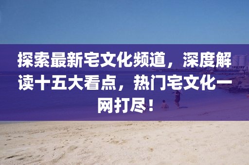 探索最新宅文化頻道，深度解讀十五大看點，熱門宅文化一網(wǎng)打盡！