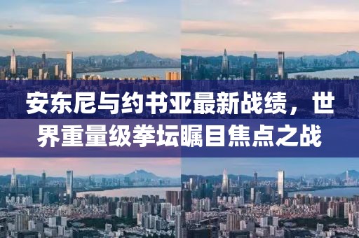 安東尼與約書亞最新戰(zhàn)績，世界重量級拳壇矚目焦點之戰(zhàn)