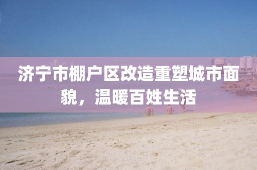 濟(jì)寧市棚戶區(qū)改造重塑城市面貌，溫暖百姓生活