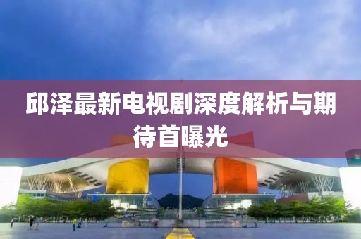 邱澤最新電視劇深度解析與期待首曝光
