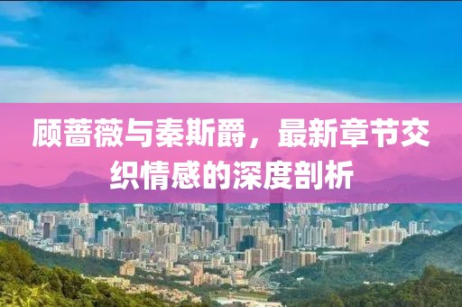 顧薔薇與秦斯爵，最新章節(jié)交織情感的深度剖析