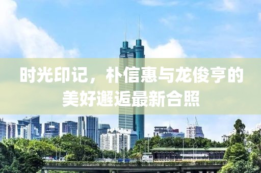 時(shí)光印記，樸信惠與龍俊亨的美好邂逅最新合照
