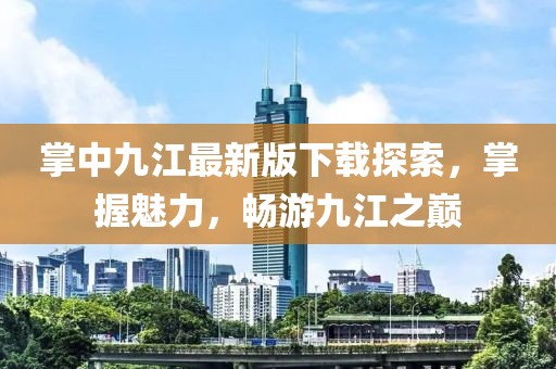 掌中九江最新版下載探索，掌握魅力，暢游九江之巔