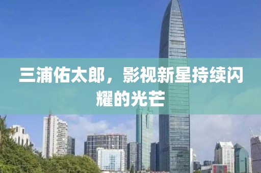 三浦佑太郎，影視新星持續(xù)閃耀的光芒