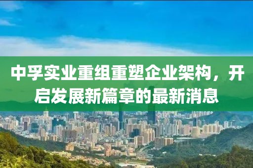 中孚實(shí)業(yè)重組重塑企業(yè)架構(gòu)，開(kāi)啟發(fā)展新篇章的最新消息