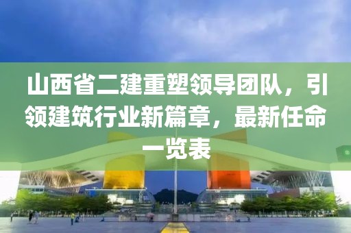 山西省二建重塑領(lǐng)導(dǎo)團(tuán)隊(duì)，引領(lǐng)建筑行業(yè)新篇章，最新任命一覽表