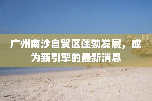 廣州南沙自貿(mào)區(qū)蓬勃發(fā)展，成為新引擎的最新消息