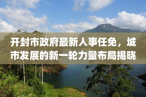 開封市政府最新人事任免，城市發(fā)展的新一輪力量布局揭曉