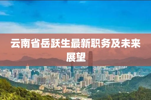 云南省岳躍生最新職務及未來展望