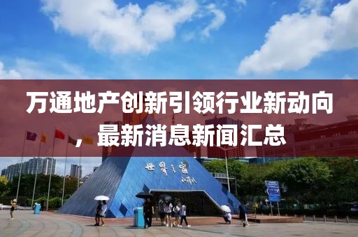 萬通地產(chǎn)創(chuàng)新引領(lǐng)行業(yè)新動向，最新消息新聞匯總
