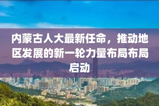 內(nèi)蒙古人大最新任命，推動(dòng)地區(qū)發(fā)展的新一輪力量布局布局啟動(dòng)