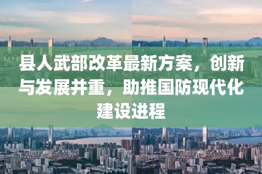 縣人武部改革最新方案，創(chuàng)新與發(fā)展并重，助推國防現(xiàn)代化建設(shè)進(jìn)程
