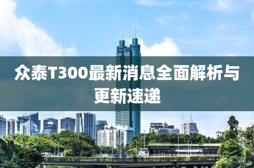 眾泰T300最新消息全面解析與更新速遞
