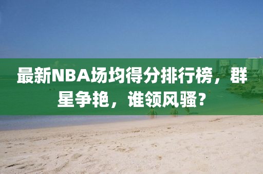 最新NBA場(chǎng)均得分排行榜，群星爭(zhēng)艷，誰(shuí)領(lǐng)風(fēng)騷？