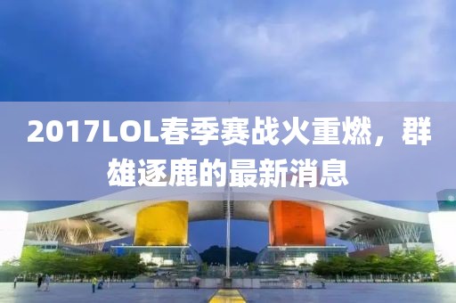 2017LOL春季賽戰(zhàn)火重燃，群雄逐鹿的最新消息