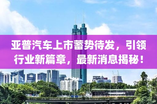亞普汽車上市蓄勢(shì)待發(fā)，引領(lǐng)行業(yè)新篇章，最新消息揭秘！