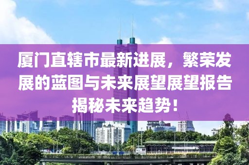 廈門直轄市最新進(jìn)展，繁榮發(fā)展的藍(lán)圖與未來展望展望報告揭秘未來趨勢！