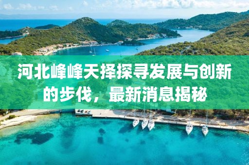 河北峰峰天擇探尋發(fā)展與創(chuàng)新的步伐，最新消息揭秘