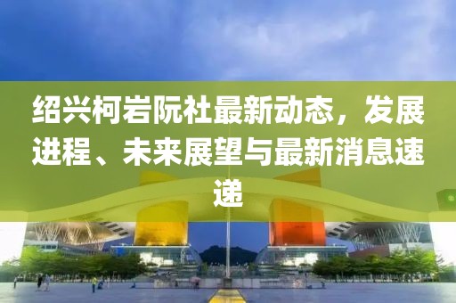 紹興柯巖阮社最新動態(tài)，發(fā)展進(jìn)程、未來展望與最新消息速遞