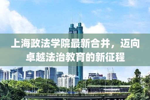 上海政法學(xué)院最新合并，邁向卓越法治教育的新征程