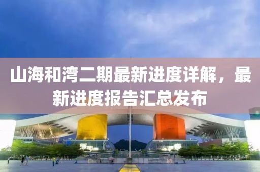 山海和灣二期最新進度詳解，最新進度報告匯總發(fā)布