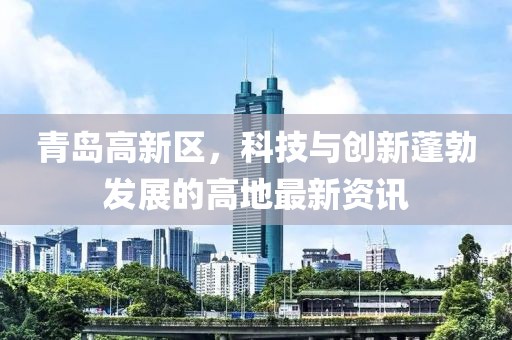 青島高新區(qū)，科技與創(chuàng)新蓬勃發(fā)展的高地最新資訊