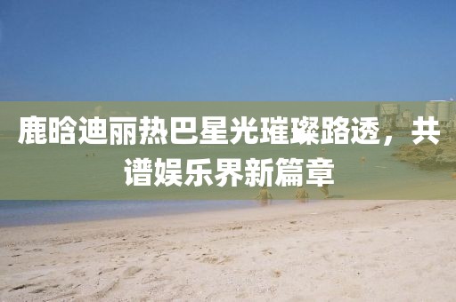 鹿晗迪麗熱巴星光璀璨路透，共譜娛樂界新篇章
