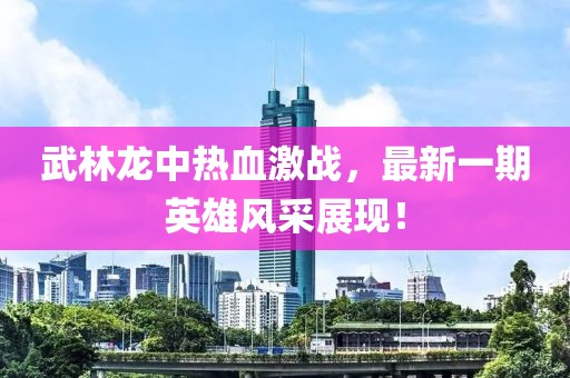 武林龍中熱血激戰(zhàn)，最新一期英雄風(fēng)采展現(xiàn)！