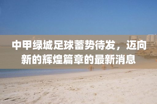 中甲綠城足球蓄勢(shì)待發(fā)，邁向新的輝煌篇章的最新消息