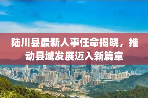 陸川縣最新人事任命揭曉，推動縣域發(fā)展邁入新篇章