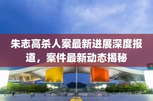 朱志高殺人案最新進(jìn)展深度報(bào)道，案件最新動(dòng)態(tài)揭秘