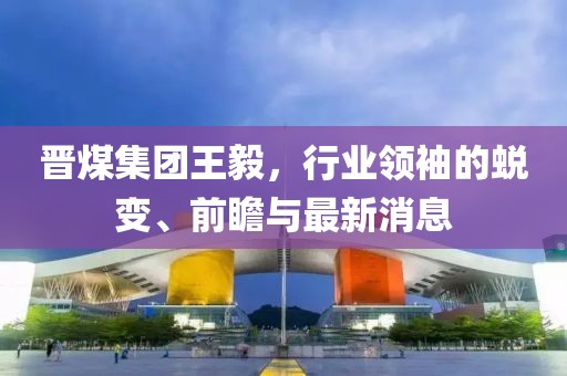 晉煤集團(tuán)王毅，行業(yè)領(lǐng)袖的蛻變、前瞻與最新消息