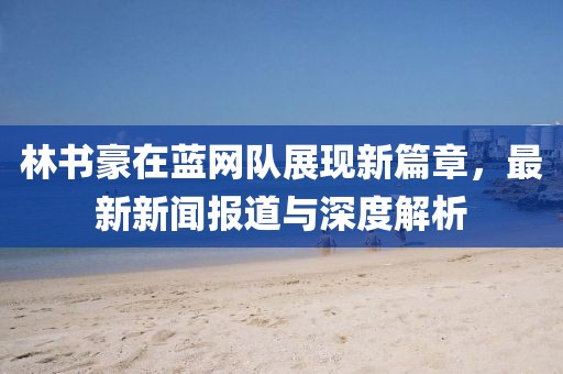 林書豪在藍(lán)網(wǎng)隊(duì)展現(xiàn)新篇章，最新新聞報(bào)道與深度解析