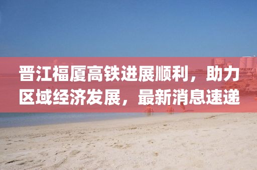 晉江福廈高鐵進(jìn)展順利，助力區(qū)域經(jīng)濟(jì)發(fā)展，最新消息速遞