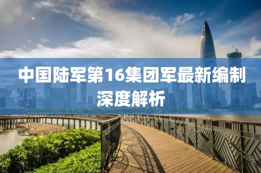 中國(guó)陸軍第16集團(tuán)軍最新編制深度解析