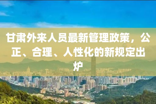 甘肅外來(lái)人員最新管理政策，公正、合理、人性化的新規(guī)定出爐