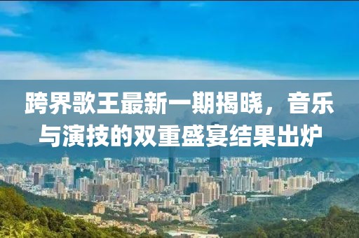 跨界歌王最新一期揭曉，音樂(lè)與演技的雙重盛宴結(jié)果出爐