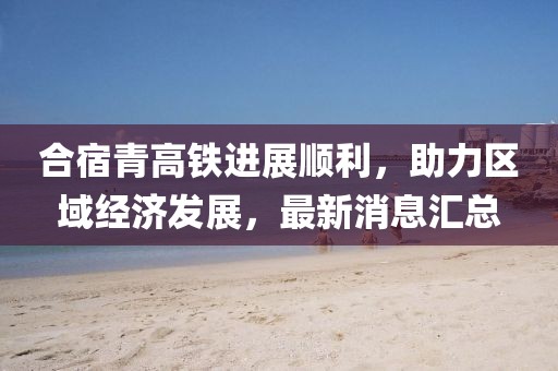 合宿青高鐵進展順利，助力區(qū)域經(jīng)濟發(fā)展，最新消息匯總
