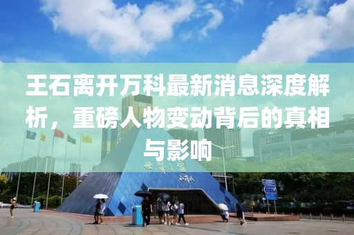 王石離開萬科最新消息深度解析，重磅人物變動背后的真相與影響