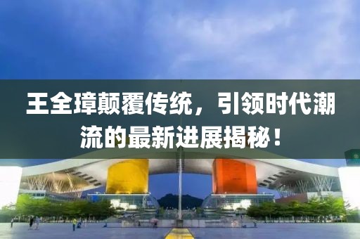 王全璋顛覆傳統(tǒng)，引領(lǐng)時代潮流的最新進展揭秘！