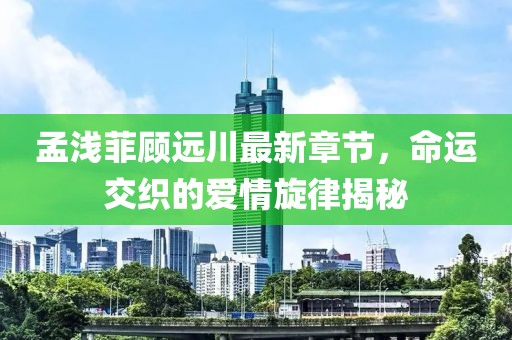 孟淺菲顧遠川最新章節(jié)，命運交織的愛情旋律揭秘