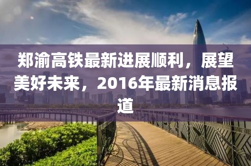 鄭渝高鐵最新進(jìn)展順利，展望美好未來，2016年最新消息報(bào)道