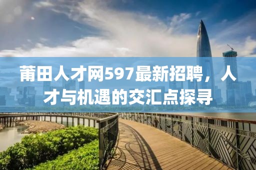 莆田人才網(wǎng)597最新招聘，人才與機(jī)遇的交匯點(diǎn)探尋