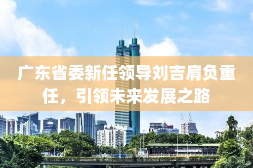 廣東省委新任領(lǐng)導(dǎo)劉吉肩負(fù)重任，引領(lǐng)未來發(fā)展之路