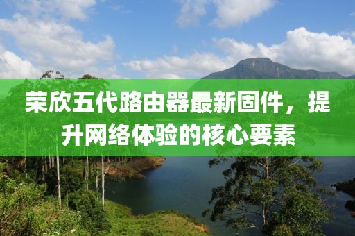 榮欣五代路由器最新固件，提升網(wǎng)絡(luò)體驗(yàn)的核心要素