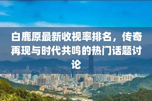 白鹿原最新收視率排名，傳奇再現(xiàn)與時(shí)代共鳴的熱門(mén)話題討論