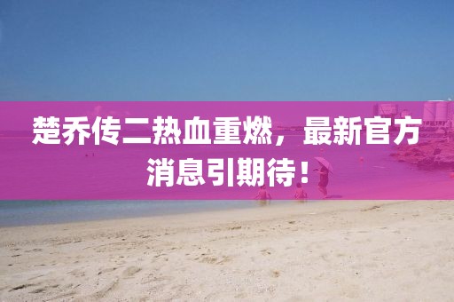 楚喬傳二熱血重燃，最新官方消息引期待！